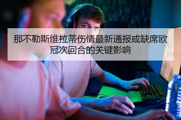 那不勒斯维拉蒂伤情最新通报或缺席欧冠次回合的关键影响